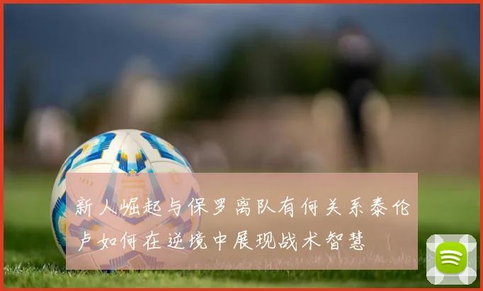 新人崛起与保罗离队有何关系泰伦卢如何在逆境中展现战术智慧