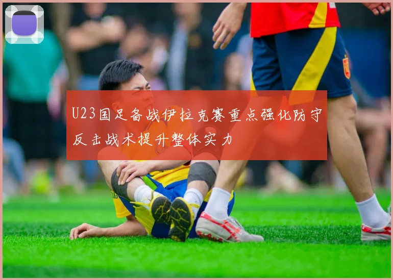 U23国足备战伊拉克赛重点强化防守反击战术提升整体实力