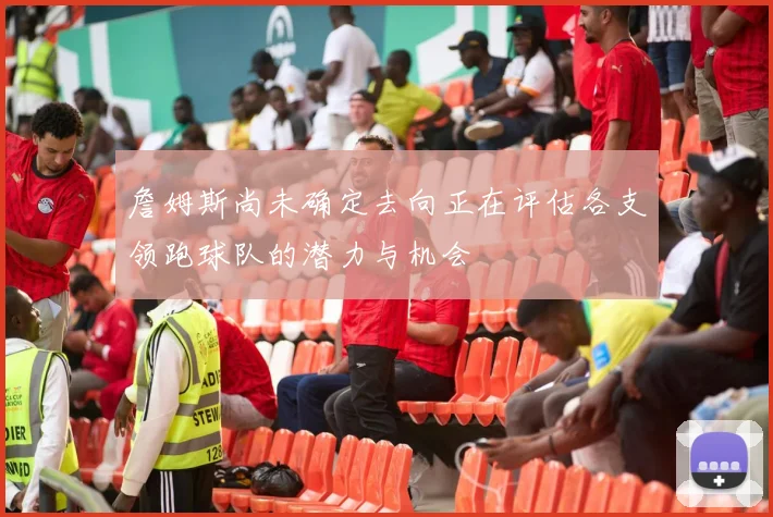 詹姆斯尚未确定去向正在评估各支领跑球队的潜力与机会