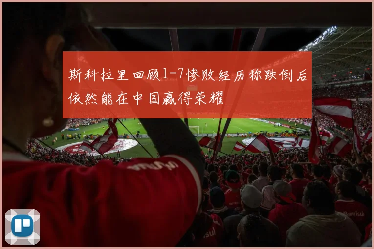斯科拉里回顾1-7惨败经历称跌倒后依然能在中国赢得荣耀