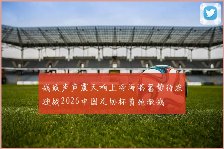 战鼓声声震天响上海海港蓄势待发迎战2026中国足协杯首轮激战