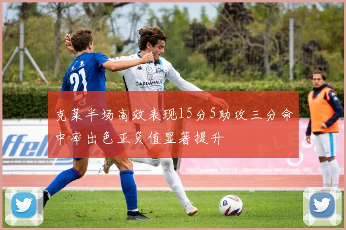 克莱半场高效表现15分5助攻三分命中率出色正负值显著提升