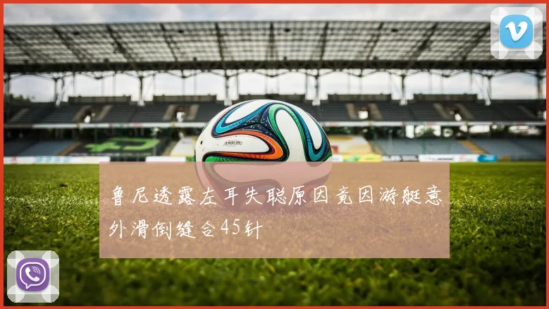 鲁尼透露左耳失聪原因竟因游艇意外滑倒缝合45针