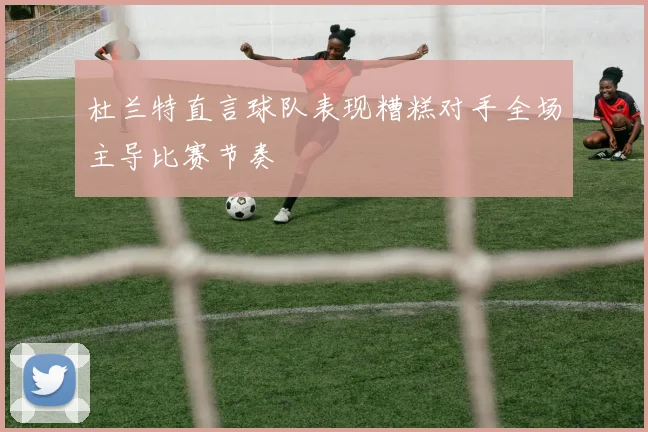 杜兰特直言球队表现糟糕对手全场主导比赛节奏